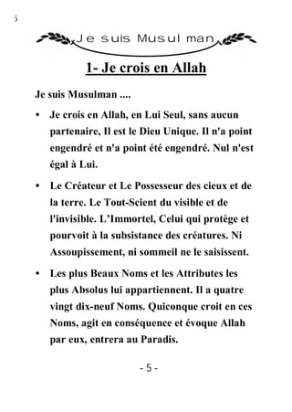 5

             Je suis Musulman

               1- Je crois en Allah
    Je suis Musulman ....
    • Je crois en Allah, en Lui Seul, sans aucun
       partenaire, Il est le Dieu Unique. Il n'a point
       engendré et n'a point été engendré. Nul n'est
       égal à Lui.

    • Le Créateur et Le Possesseur des cieux et de
       la terre. Le Tout-Scient du visible et de
       l'invisible. L’Immortel, Celui qui protège et
       pourvoit à la subsistance des créatures. Ni
       Assoupissement, ni sommeil ne le saisissent.
    • Les plus Beaux Noms et les Attributes les
       plus Absolus lui appartiennent. Il a quatre
       vingt dix-neuf Noms. Quiconque croit en ces
       Noms, agit en conséquence et évoque Allah
       par eux, entrera au Paradis.

                            -5-
 