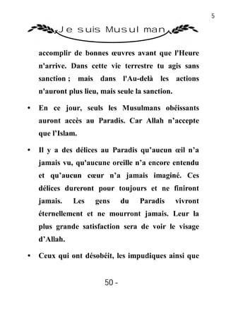 50

          Je suis Musulman

    accomplir de bonnes œuvres avant que l'Heure
    n'arrive. Dans cette vie terrestre tu agis sans
    sanction ; mais dans l'Au-delà les actions
    n'auront plus lieu, mais seule la sanction.

•   En ce jour, seuls les Musulmans obéissants
    auront accès au Paradis. Car Allah n’accepte
    que l’Islam.

•   Il y a des délices au Paradis qu’aucun œil n’a
    jamais vu, qu'aucune oreille n’a encore entendu
    et qu’aucun cœur n’a jamais imaginé. Ces
    délices dureront pour toujours et ne finiront
    jamais.    Les    gens      du   Paradis      vivront
    éternellement et ne mourront jamais. Leur la
    plus grande satisfaction sera de voir le visage
    d’Allah.

•   Ceux qui ont désobéit, les impudiques ainsi que


                         50 -
                          -
 