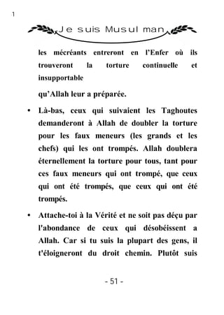 51

              Je suis Musulman

        les mécréants entreront en l’Enfer où ils
        trouveront      la   torture   continuelle   et
        insupportable

        qu’Allah leur a préparée.

     • Là-bas, ceux qui suivaient les Taghoutes
        demanderont à Allah de doubler la torture
        pour les faux meneurs (les grands et les
        chefs) qui les ont trompés. Allah doublera
        éternellement la torture pour tous, tant pour
        ces faux meneurs qui ont trompé, que ceux
        qui ont été trompés, que ceux qui ont été
        trompés.
     • Attache-toi à la Vérité et ne soit pas déçu par
        l'abondance de ceux qui désobéissent a
        Allah. Car si tu suis la plupart des gens, il
        t'éloigneront du droit chemin. Plutôt suis


                             - 51 -
 