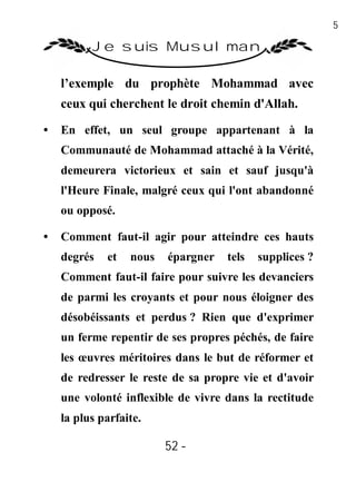 52

          Je suis Musulman

    l’exemple du prophète Mohammad avec
    ceux qui cherchent le droit chemin d'Allah.

•   En effet, un seul groupe appartenant à la
    Communauté de Mohammad attaché à la Vérité,
    demeurera victorieux et sain et sauf jusqu'à
    l'Heure Finale, malgré ceux qui l'ont abandonné
    ou opposé.

•   Comment faut-il agir pour atteindre ces hauts
    degrés   et   nous   épargner   tels   supplices ?
    Comment faut-il faire pour suivre les devanciers
    de parmi les croyants et pour nous éloigner des
    désobéissants et perdus ? Rien que d'exprimer
    un ferme repentir de ses propres péchés, de faire
    les œuvres méritoires dans le but de réformer et
    de redresser le reste de sa propre vie et d'avoir
    une volonté inflexible de vivre dans la rectitude
    la plus parfaite.

                         52 -
                          -
 