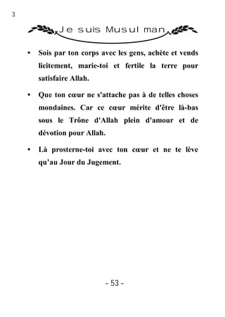 53

               Je suis Musulman

     •   Sois par ton corps avec les gens, achète et vends
         licitement, marie-toi et fertile la terre pour
         satisfaire Allah.

     •   Que ton cœur ne s'attache pas à de telles choses
         mondaines. Car ce cœur mérite d'être là-bas
         sous le Trône d'Allah plein d'amour et de
         dévotion pour Allah.

     •   Là prosterne-toi avec ton cœur et ne te lève
         qu’au Jour du Jugement.




                             - 53 -
 