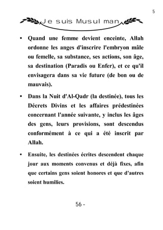 56

          Je suis Musulman

• Quand une femme devient enceinte, Allah
    ordonne les anges d'inscrire l'embryon mâle
    ou femelle, sa substance, ses actions, son âge,
    sa destination (Paradis ou Enfer), et ce qu'il
    envisagera dans sa vie future (de bon ou de
    mauvais).

• Dans la Nuit d'Al-Qadr (la destinée), tous les
    Décrets Divins et les affaires prédestinées
    concernant l'année suivante, y inclus les âges
    des gens, leurs provisions, sont descendus
    conformément à ce qui a été inscrit par
    Allah.
•   Ensuite, les destinées écrites descendent chaque
    jour aux moments convenus et déjà fixes, afin
    que certains gens soient honores et que d'autres
    soient humilies.



                       56 -
                        -
 