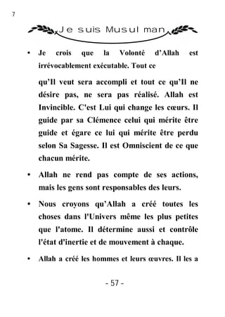 57

               Je suis Musulman

     •   Je   crois   que   la   Volonté    d’Allah    est
         irrévocablement exécutable. Tout ce

         qu’Il veut sera accompli et tout ce qu’Il ne
         désire pas, ne sera pas réalisé. Allah est
         Invincible. C'est Lui qui change les cœurs. Il
         guide par sa Clémence celui qui mérite être
         guide et égare ce lui qui mérite être perdu
         selon Sa Sagesse. Il est Omniscient de ce que
         chacun mérite.
     • Allah ne rend pas compte de ses actions,
         mais les gens sont responsables des leurs.
     • Nous croyons qu’Allah a créé toutes les
         choses dans l'Univers même les plus petites
         que l'atome. Il détermine aussi et contrôle
         l'état d'inertie et de mouvement à chaque.
     •   Allah a créé les hommes et leurs œuvres. Il les a


                             - 57 -
 