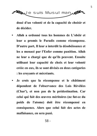 58

          Je suis Musulman

    doué d'un volonté et de la capacité de choisir et
    de décider.

•   Allah a ordonné tous les hommes de L’obéir et
    leur a promis le Paradis comme récompense.
    D'autre part, Il leur a interdit la désobéissance et
    les a menacé par l’Enfer comme punition. Allah
    ne leur a chargé que de qu'ils peuvent. Ensuite
    utilisant leur capacité de choix et leur volonté
    créée en eux, ils se sont divisés en deux catégories
    : les croyants et mécréants.

•   Je crois que la récompense et le châtiment
    dépendent de l'observance des Lois Révélées
    (Char'), et non pas de la prédestination. Car
    celui qui fait des œuvres méritoires (ne fut-ce du
    poids de l'atome) doit être récompensé en
    conséquence. Alors que celui fait des actes de
    malfaisance, en sera puni.

                         58 -
                          -
 