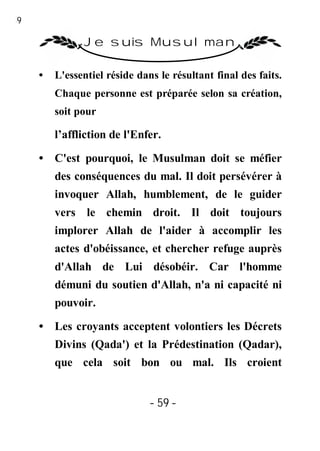 59

               Je suis Musulman

     •   L'essentiel réside dans le résultant final des faits.
         Chaque personne est préparée selon sa création,
         soit pour

         l’affliction de l'Enfer.

     • C'est pourquoi, le Musulman doit se méfier
         des conséquences du mal. Il doit persévérer à
         invoquer Allah, humblement, de le guider
         vers le chemin droit. Il doit toujours
         implorer Allah de l'aider à accomplir les
         actes d'obéissance, et chercher refuge auprès
         d'Allah de Lui désobéir. Car l'homme
         démuni du soutien d'Allah, n'a ni capacité ni
         pouvoir.

     • Les croyants acceptent volontiers les Décrets
         Divins (Qada') et la Prédestination (Qadar),
         que cela soit bon ou mal. Ils croient


                               - 59 -
 