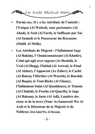 6

         Je suis Musulman

• Parmi eux, Il y a les Attributs de l’unicité :
    l'Unique (Al Wahed), sans partenaire (Al
    Ahad), le Seul (Al Fard), le Suffisant par Soi
    (Al Samad) et le Possesseur du Royaume
    (Malik Al Molk).
•   Les Attributs de Majesté : l’Infiniment Sage
    (Al Hakim), l' Omniconnaissant (Al Khabir),
    Celui qui agit avec sagesse (Ar Rashid), le
    Vrai (Al Haqq), l'Initial (Al Awwal), le Final
    (Al Akhar), l’Apparent (Az Zaher), le Caché
    (Al Baten), l’Héritier (Al Wareth), le Durable
    (Al Baqui), le Tout-Riche (Al Ghany),
    l’Infiniment Saint (Al Quoddouss), le Témoin
    (Al Chahid), le Proche (Al Quarib), le Juge
    (Al Hakam), le Juste (Al Adl), Lumière des
    cieux et de la terre (Nour As Samawati Wa Al
    Ard) et le Détenteur de la Majesté et de
    Noblesse (Zol Jalal Wa Al Ikram).

                       -6-
 