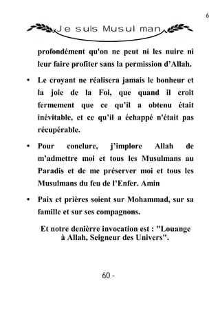 60

         Je suis Musulman

   profondément qu'on ne peut ni les nuire ni
   leur faire profiter sans la permission d’Allah.

• Le croyant ne réalisera jamais le bonheur et
   la joie de la Foi, que quand il croit
   fermement que ce qu’il a obtenu était
   inévitable, et ce qu’il a échappé n'était pas
   récupérable.

• Pour     conclure,     j’implore    Allah     de
   m’admettre moi et tous les Musulmans au
   Paradis et de me préserver moi et tous les
   Musulmans du feu de l’Enfer. Amin
• Paix et prières soient sur Mohammad, sur sa
   famille et sur ses compagnons.

   Et notre denièrre invocation est : "Louange
         à Allah, Seigneur des Univers".



                       60 -
                        -
 