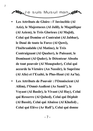 7

             Je suis Musulman

    • Les Attributs de Gloire : l' Invincible (Al
       Aziz), le Majestueux (Al Jalil), le Magnifique
       (Al Aziem), le Très Glorieux (Al Majid),
       Celui qui Domine et Contraint (Al Jabbar),
       le Doué de toute la Force (Al Qawi),
       l'Inébranlable (Al Matine), le Très
       Contraignant (Al Quaher), le Puissant, le
       Dominant (Al Qader), le Détenteur Absolu
       de tout pouvoir (Al Mouqtader), Celui qui
       accorde la Victoire (An Nassiir), le Suprême
       (Al Alie) et l’Exalté, le Plus-Haut (Al Aa’la).
    • Les Attributs de Pouvoir : l'Omniscient (Al
       Aliim), l’Omni-Audient (As Samii’), le
       Voyant (Al Basiir), le Vivant (Al Hay), Celui
       qui Resserre (Al Qabed), Celui qui Déploit
       (Al Bassit), Celui qui Abaisse (Al Khafed) ,
       Celui qui Elève (Ar Rafi’), Celui qui donne

                           -7-
 