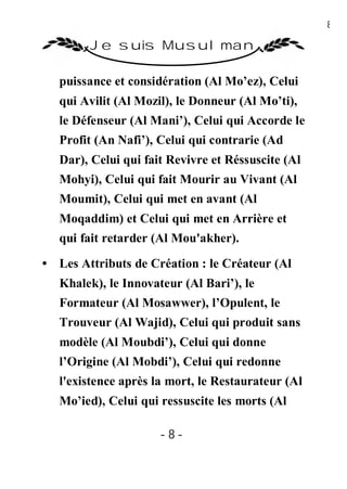 8

        Je suis Musulman

   puissance et considération (Al Mo’ez), Celui
   qui Avilit (Al Mozil), le Donneur (Al Mo’ti),
   le Défenseur (Al Mani’), Celui qui Accorde le
   Profit (An Nafi’), Celui qui contrarie (Ad
   Dar), Celui qui fait Revivre et Réssuscite (Al
   Mohyi), Celui qui fait Mourir au Vivant (Al
   Moumit), Celui qui met en avant (Al
   Moqaddim) et Celui qui met en Arrière et
   qui fait retarder (Al Mou'akher).
• Les Attributs de Création : le Créateur (Al
   Khalek), le Innovateur (Al Bari’), le
   Formateur (Al Mosawwer), l’Opulent, le
   Trouveur (Al Wajid), Celui qui produit sans
   modèle (Al Moubdi’), Celui qui donne
   l’Origine (Al Mobdi’), Celui qui redonne
   l'existence après la mort, le Restaurateur (Al
   Mo’ied), Celui qui ressuscite les morts (Al

                      -8-
 