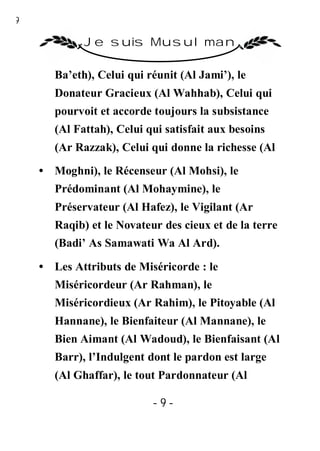 9

             Je suis Musulman

       Ba’eth), Celui qui réunit (Al Jami’), le
       Donateur Gracieux (Al Wahhab), Celui qui
       pourvoit et accorde toujours la subsistance
       (Al Fattah), Celui qui satisfait aux besoins
       (Ar Razzak), Celui qui donne la richesse (Al

    • Moghni), le Récenseur (Al Mohsi), le
       Prédominant (Al Mohaymine), le
       Préservateur (Al Hafez), le Vigilant (Ar
       Raqib) et le Novateur des cieux et de la terre
       (Badi’ As Samawati Wa Al Ard).

    • Les Attributs de Miséricorde : le
       Miséricordeur (Ar Rahman), le
       Miséricordieux (Ar Rahim), le Pitoyable (Al
       Hannane), le Bienfaiteur (Al Mannane), le
       Bien Aimant (Al Wadoud), le Bienfaisant (Al
       Barr), l’Indulgent dont le pardon est large
       (Al Ghaffar), le tout Pardonnateur (Al

                           -9-
 