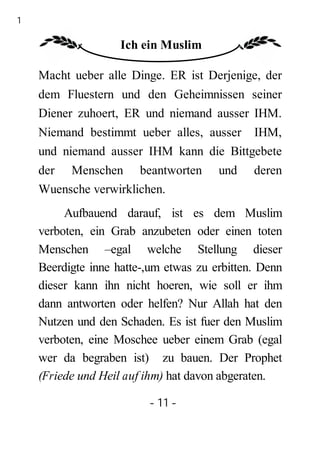 11

                     Ich ein Muslim

     Macht ueber alle Dinge. ER ist Derjenige, der
     dem Fluestern und den Geheimnissen seiner
     Diener zuhoert, ER und niemand ausser IHM.
     Niemand bestimmt ueber alles, ausser IHM,
     und niemand ausser IHM kann die Bittgebete
     der Menschen beantworten           und    deren
     Wuensche verwirklichen.
          Aufbauend darauf, ist es dem Muslim
     verboten, ein Grab anzubeten oder einen toten
     Menschen –egal welche Stellung dieser
     Beerdigte inne hatte-,um etwas zu erbitten. Denn
     dieser kann ihn nicht hoeren, wie soll er ihm
     dann antworten oder helfen? Nur Allah hat den
     Nutzen und den Schaden. Es ist fuer den Muslim
     verboten, eine Moschee ueber einem Grab (egal
     wer da begraben ist) zu bauen. Der Prophet
     (Friede und Heil auf ihm) hat davon abgeraten.

                          - 11 -
 