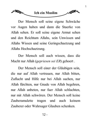 12

               Ich ein Muslim

    Der Mensch soll seine eigene Schwäche
vor Augen haben und dann die Staerke von
Allah sehen. Er soll seine eigene Armut sehen
und den Reichtum Allahs, sein Unwissen und
Allahs Wissen und seine Geringschaetzung und
Allahs Hochschaetzung.
    Der Mensch soll auch wissen, dass die
Macht nur Allah (gepriesen sei ER) gehoert .
    Der Mensch soll einer der Gläubigen sein,
die nur auf Allah vertrauen, nur Allah bitten,
Zuflucht und Hilfe nur bei Allah suchen, nur
Allah fürchten, nur Gnade von Allah begehren,
nur Allah anbeten, nur fuer Allah schlachten,
nur mit Allah schwören. Der Mensch soll keine
Zauberamulette tragen und auch keinem
Zauberer oder Wahrsager Glauben schenken.

                     12 -
                      -
 