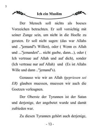 13

                      Ich ein Muslim

          Der    Mensch soll nichts         als   boeses
     Vorzeichen betrachten. Er soll vorsichtig mit
     seiner Zunge sein, um nicht in die Hoelle zu
     geraten. Er soll nicht sagen: (das war Allahs
     und ..''jemand''s Willen), oder ( Wenn es Allah
     und ...''jemanden''... nicht gaebe, dann...), oder (
     Ich vertraue auf Allah und auf dich), sonder
     (Ich vertraue nur auf Allah) und (Es ist Allahs
     Wille und dann .."jemand''s).
         Genauso wie wir an Allah (gepriesen sei
     ER) glauben muessen, muessen wir auch die
     Goetzen verleugnen.
          Der Oberste der Tyrannen ist der Satan
     und derjenige, der angebetet wurde und damit
     zufrieden war.
          Zu diesen Tyrannen gehört auch derjenige,

                            - 13 -
 