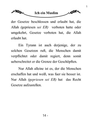 14

                Ich ein Muslim

der Gesetze beschlossen und erlaubt hat, die
Allah (gepriesen sei ER) verboten hatte oder
umgekehrt, Gesetze verboten hat, die Allah
erlaubt hat.
     Ein Tyrann ist auch derjenige, der zu
solchen Gesetzen ruft, die Menschen damit
verpflichtet oder damit regiert, denn somit
ueberschreitet er die Grenze der Geschöpften.
     Nur Allah alleine ist es, der die Menschen
erschaffen hat und weiß, was fuer sie besser ist.
Nur Allah (gepriesen sei ER) hat das Recht
Gesetze aufzustellen.




                        14 -
                         -
 