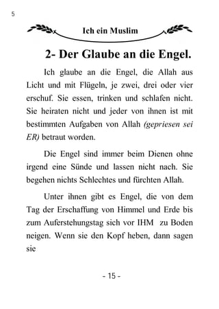 15

                     Ich ein Muslim

          2- Der Glaube an die Engel.
          Ich glaube an die Engel, die Allah aus
     Licht und mit Flügeln, je zwei, drei oder vier
     erschuf. Sie essen, trinken und schlafen nicht.
     Sie heiraten nicht und jeder von ihnen ist mit
     bestimmten Aufgaben von Allah (gepriesen sei
     ER) betraut worden.
          Die Engel sind immer beim Dienen ohne
     irgend eine Sünde und lassen nicht nach. Sie
     begehen nichts Schlechtes und fürchten Allah.
          Unter ihnen gibt es Engel, die von dem
     Tag der Erschaffung von Himmel und Erde bis
     zum Auferstehungstag sich vor IHM zu Boden
     neigen. Wenn sie den Kopf heben, dann sagen
     sie


                          - 15 -
 