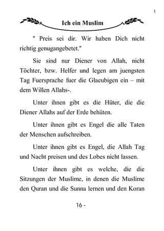 16

                 Ich ein Muslim

     '' Preis sei dir. Wir haben Dich nicht
richtig genugangebetet.''
     Sie sind nur Diener von Allah, nicht
Töchter, bzw. Helfer und legen am juengsten
Tag Fuersprache fuer die Glaeubigen ein – mit
dem Willen Allahs-.
     Unter ihnen gibt es die Hüter, die die
Diener Allahs auf der Erde behüten.
     Unter ihnen gibt es Engel die alle Taten
der Menschen aufschreiben.
     Unter ihnen gibt es Engel, die Allah Tag
und Nacht preisen und des Lobes nicht lassen.
     Unter ihnen gibt es welche, die die
Sitzungen der Muslime, in denen die Muslime
den Quran und die Sunna lernen und den Koran

                      16 -
                       -
 