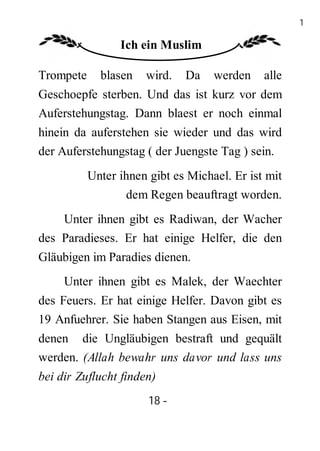 18

                 Ich ein Muslim

Trompete     blasen   wird.   Da    werden    alle
Geschoepfe sterben. Und das ist kurz vor dem
Auferstehungstag. Dann blaest er noch einmal
hinein da auferstehen sie wieder und das wird
der Auferstehungstag ( der Juengste Tag ) sein.
           Unter ihnen gibt es Michael. Er ist mit
                  dem Regen beauftragt worden.
    Unter ihnen gibt es Radiwan, der Wacher
des Paradieses. Er hat einige Helfer, die den
Gläubigen im Paradies dienen.
     Unter ihnen gibt es Malek, der Waechter
des Feuers. Er hat einige Helfer. Davon gibt es
19 Anfuehrer. Sie haben Stangen aus Eisen, mit
denen die Ungläubigen bestraft und gequält
werden. (Allah bewahr uns davor und lass uns
bei dir Zuflucht finden)
                       18 -
                        -
 