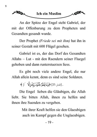 19

                     Ich ein Muslim

         An der Spitze der Engel steht Gabriel, der
     mit der Offenbarung zu dem Propheten und
     Gesandten gesandt wurde.
          Der Prophet (Friede sei mit ihm) hat ihn in
     seiner Gestalt mit 600 Flügel gesehen.
          Gabriel ist es, der das Dorf des Gesandten
     Allahs – Lut - mit den Raendern seiner Fluegel
     gehoben und dann runterstuerzen liess.
          Es gibt noch viele andere Engel, die nur
     Allah allein kennt, denn es sind seine Soldaten.
          ﴾ µ´ ³²± °¯﴿ [31:‫. ]اﳌﺪﺛﺮ‬
           Die Engel lieben die Gläubigen, die Allah
     liebt. Sie bitten Allah, ihnen zu helfen und
     ihnen ihre Suenden zu vergeben.
           Mit ihrer Kraft helfen sie den Glaeubigen
           auch im Kampf gegen die Unglaeubigen.
                          - 19 -
 