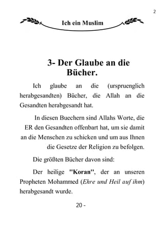 20

               Ich ein Muslim




          3- Der Glaube an die
               Bücher.
    Ich   glaube    an     die   (urspruenglich
herabgesandten) Bücher, die Allah an die
Gesandten herabgesandt hat.
    In diesen Buechern sind Allahs Worte, die
 ER den Gesandten offenbart hat, um sie damit
an die Menschen zu schicken und um aus Ihnen
         die Gesetze der Religion zu befolgen.
    Die größten Bücher davon sind:
    Der heilige ''Koran'', der an unseren
Propheten Mohammed (Ehre und Heil auf ihm)
herabgesandt wurde.

                    20 -
                     -
 