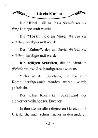 21

                    Ich ein Muslim

         Die ''Bibel'', die an Jesus (Friede sei mit
     ihm) herabgesandt wurde.
         Die ''Torah'', die an Moses (Friede sei
     mit ihm) herabgesandt wurde.
         Der ''Zabur'', der an David (Friede sei
     mit ihm) herabgesandt wurde.
         Die heiligen Schriften, die an Abraham
     (Friede sei mit ihm) herabgasandt wurden.
         Vieles in den Buechern, die vor dem
     Koran herabgesandt worden waren, wurde
     gefaelscht.
          Der heilige Koran kam bestätigend fuer
     die vorher verhandenen Buecher.
          In ihm stehen alle religioesen Gesetze und
     Urteile, die auch schon frueher in den anderen

                          - 21 -
 