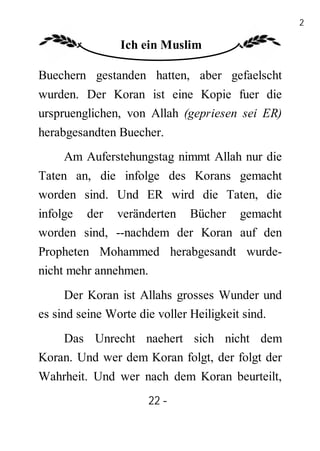 22

               Ich ein Muslim

Buechern gestanden hatten, aber gefaelscht
wurden. Der Koran ist eine Kopie fuer die
urspruenglichen, von Allah (gepriesen sei ER)
herabgesandten Buecher.
    Am Auferstehungstag nimmt Allah nur die
Taten an, die infolge des Korans gemacht
worden sind. Und ER wird die Taten, die
infolge der veränderten Bücher gemacht
worden sind, --nachdem der Koran auf den
Propheten Mohammed herabgesandt wurde-
nicht mehr annehmen.
      Der Koran ist Allahs grosses Wunder und
es sind seine Worte die voller Heiligkeit sind.
    Das Unrecht naehert sich nicht dem
Koran. Und wer dem Koran folgt, der folgt der
Wahrheit. Und wer nach dem Koran beurteilt,
                     22 -
                      -
 