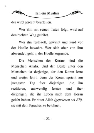 23

                     Ich ein Muslim

     der wird gerecht beurteilen.
          Wer ihm mit seinen Taten folgt, wird auf
     den rechten Weg geleitet.
         Wer ihn festhaelt, gewinnt und wird vor
     der Hoelle bewahrt. Wer sich aber von ihm
     abwendet, geht in der Hoelle zugrunde.
          Die Menschen des Korans sind die
     Menschen Allahs. Und der Beste unter den
     Menschen ist derjenige, der den Koran lernt
     und weiter lehrt, denn der Koran spricht am
     juengsten Tag fuer diejenigen, die ihn
     rezitieren, auswendig lernen und fuer
     diejenigen, die ihr Leben nach dem Koran
     gelebt haben. Er bittet Allah (gepriesen sei ER),
     sie mit dem Paradies zu belohnen.


                           - 23 -
 