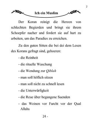 24

                Ich ein Muslim

     Der   Koran      reinigt    die   Herzen   von
schlechten Begierden und bringt sie ihrem
Schoepfer naeher und fordert sie auf hart zu
arbeiten, um das Paradies zu erreichen.
     Zu den guten Sitten die bei dei dem Lesen
des Korans gefragt sind, gehoeren:
     - die Reinheit
     - die rituelle Waschung
     - die Wendung zur Qiblah
     - man soll höflich sitzen
     - man soll nicht zu schnell lesen
     - die Unterwürfigkeit
     - die Reue über begangene Suenden
     - das Weinen vor Furcht vor der Qual
      Allahs

                       24 -
                        -
 