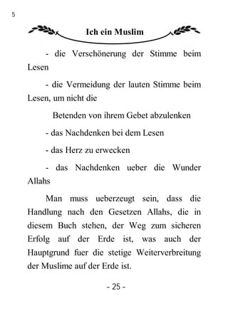 25

                     Ich ein Muslim

         - die Verschönerung der Stimme beim
     Lesen
         - die Vermeidung der lauten Stimme beim
     Lesen, um nicht die
             Betenden von ihrem Gebet abzulenken
         - das Nachdenken bei dem Lesen
         - das Herz zu erwecken
          - das Nachdenken ueber die Wunder
     Allahs
         Man muss ueberzeugt sein, dass die
     Handlung nach den Gesetzen Allahs, die in
     diesem Buch stehen, der Weg zum sicheren
     Erfolg auf der Erde ist, was auch der
     Hauptgrund fuer die stetige Weiterverbreitung
     der Muslime auf der Erde ist.

                           - 25 -
 