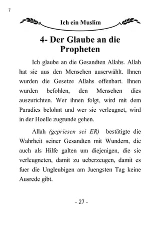 27

                    Ich ein Muslim

            4- Der Glaube an die
                 Propheten
         Ich glaube an die Gesandten Allahs. Allah
     hat sie aus den Menschen auserwählt. Ihnen
     wurden die Gesetze Allahs offenbart. Ihnen
     wurden befohlen, den Menschen dies
     auszurichten. Wer ihnen folgt, wird mit dem
     Paradies belohnt und wer sie verleugnet, wird
     in der Hoelle zugrunde gehen.
        Allah (gepriesen sei ER) bestätigte die
     Wahrheit seiner Gesandten mit Wundern, die
     auch als Hilfe galten um diejenigen, die sie
     verleugneten, damit zu ueberzeugen, damit es
     fuer die Ungleubigen am Juengsten Tag keine
     Ausrede gibt.


                         - 27 -
 