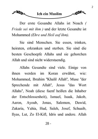 28

                Ich ein Muslim

     Der erste Gesandte Allahs ist Noach (
Friede sei mit ihm ) und der letzte Gesandte ist
Mohammed (Ehre und Heil auf ihm).
     Sie sind Menschen. Sie essen, trinken,
heiraten, erkranken und sterben. Sie sind die
besten Geschoepfe Allahs und sie gehorchen
Allah und sind nicht widerstaendig.
     Allahs Gesandte sind viele. Einige von
ihnen werden im Koran erwähnt, wie:
Mohammed, Ibrahim ''Khalil Allah'', Muse ''der
Sprechende mit Allah'', Jesus ''das Wort
Allahs'', Noah (diese fuenf heißen die Inhaber
der Entschlossenheit), Ismael, Isaak, Jakob,
Aaron, Ayoub, Jonas, Salomon, Dawid,
Zakaria, Yahia, Hud, Saleh, Josef, Schuaib,
Ilyas, Lut, Zo El-Kifl, Idris und andere. Allah

                     28 -
                      -
 