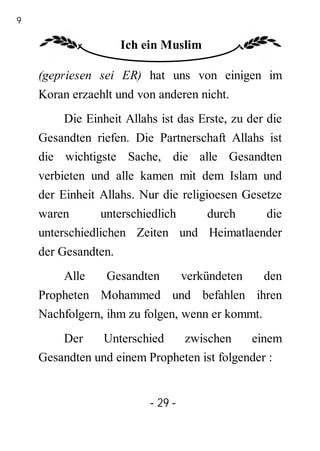 29

                      Ich ein Muslim

     (gepriesen sei ER) hat uns von einigen im
     Koran erzaehlt und von anderen nicht.
         Die Einheit Allahs ist das Erste, zu der die
     Gesandten riefen. Die Partnerschaft Allahs ist
     die wichtigste Sache, die alle Gesandten
     verbieten und alle kamen mit dem Islam und
     der Einheit Allahs. Nur die religioesen Gesetze
     waren       unterschiedlich  durch     die
     unterschiedlichen Zeiten und Heimatlaender
     der Gesandten.
         Alle     Gesandten        verkündeten   den
     Propheten Mohammed und befahlen ihren
     Nachfolgern, ihm zu folgen, wenn er kommt.
         Der     Unterschied   zwischen      einem
     Gesandten und einem Propheten ist folgender :


                          - 29 -
 