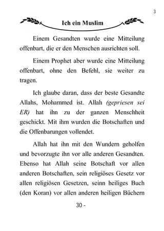 30

                Ich ein Muslim

     Einem Gesandten wurde eine Mitteilung
offenbart, die er den Menschen ausrichten soll.
     Einem Prophet aber wurde eine Mitteilung
offenbart, ohne den Befehl, sie weiter zu
tragen.
     Ich glaube daran, dass der beste Gesandte
Allahs, Mohammed ist. Allah (gepriesen sei
ER) hat ihn zu der ganzen Menschheit
geschickt. Mit ihm wurden die Botschaften und
die Offenbarungen vollendet.
     Allah hat ihn mit den Wundern geholfen
und bevorzugte ihn vor alle anderen Gesandten.
Ebenso hat Allah seine Botschaft vor allen
anderen Botschaften, sein religiöses Gesetz vor
allen religiösen Gesetzen, seinn heiliges Buch
(den Koran) vor allen anderen heiligen Büchern
                      30 -
                       -
 