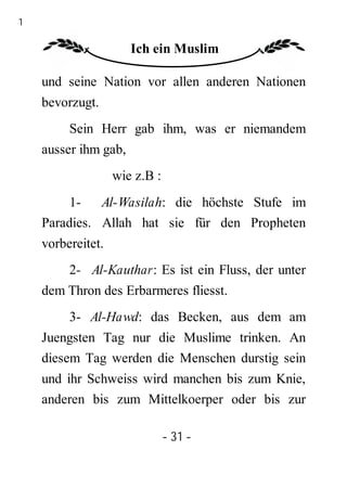 31

                       Ich ein Muslim

     und seine Nation vor allen anderen Nationen
     bevorzugt.
          Sein Herr gab ihm, was er niemandem
     ausser ihm gab,
                    wie z.B :
          1- Al-Wasilah: die höchste Stufe im
     Paradies. Allah hat sie für den Propheten
     vorbereitet.
          2- Al-Kauthar: Es ist ein Fluss, der unter
     dem Thron des Erbarmeres fliesst.
          3- Al-Hawd: das Becken, aus dem am
     Juengsten Tag nur die Muslime trinken. An
     diesem Tag werden die Menschen durstig sein
     und ihr Schweiss wird manchen bis zum Knie,
     anderen bis zum Mittelkoerper oder bis zur

                                - 31 -
 