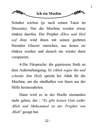 32

                 Ich ein Muslim

Schulter reichen (je nach seinen Taten im
Diesseits). Nur die Muslime werden etwas
trinken duerfen. Der Prophet (Ehre und Heil
auf ihm) wird ihnen mit seinen geehrten
Haenden Glaeser zureichen, aus denen sie
trinken werden und danach nie wieder durst
verspueren.
    4-Die Fürsprache: die gepriesene Stufe an
dem Auferstehungstag. Er (Allah segne ihn und
schenke ihm Heil) spricht bei Allah für die
Muslime, um die sündhaften von ihnen aus der
Hölle herauszuholen.
     Dann wird es in der Hoelle niemanden
mehr geben, der : ''Es gibt keinen Gott außer
Allah und Mohammed ist der Prophet von
Allah'' gesagt hat.

                       32 -
                        -
 
