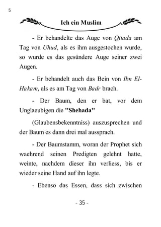 35

                     Ich ein Muslim

          - Er behandelte das Auge von Qitada am
     Tag von Uhud, als es ihm ausgestochen wurde,
     so wurde es das gesündere Auge seiner zwei
     Augen.
          - Er behandelt auch das Bein von Ibn El-
     Hakam, als es am Tag von Badr brach.
          - Der Baum, den er bat, vor dem
     Unglaeubigen die ''Shehada''
          (Glaubensbekenntniss) auszusprechen und
     der Baum es dann drei mal aussprach.
          - Der Baumstamm, woran der Prophet sich
     waehrend seinen Predigten gelehnt hatte,
     weinte, nachdem dieser ihn verliess, bis er
     wieder seine Hand auf ihn legte.
          - Ebenso das Essen, dass sich zwischen

                           - 35 -
 