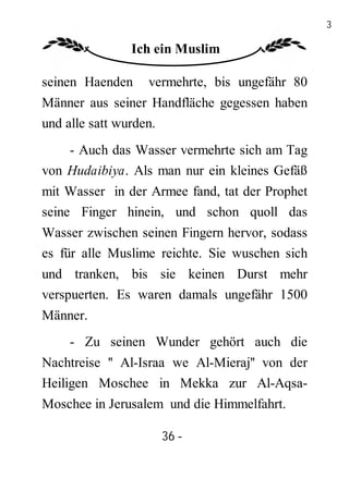 36

               Ich ein Muslim

seinen Haenden    vermehrte, bis ungefähr 80
Männer aus seiner Handfläche gegessen haben
und alle satt wurden.
    - Auch das Wasser vermehrte sich am Tag
von Hudaibiya. Als man nur ein kleines Gefäß
mit Wasser in der Armee fand, tat der Prophet
seine Finger hinein, und schon quoll das
Wasser zwischen seinen Fingern hervor, sodass
es für alle Muslime reichte. Sie wuschen sich
und tranken, bis sie keinen Durst mehr
verspuerten. Es waren damals ungefähr 1500
Männer.
    - Zu seinen Wunder gehört auch die
Nachtreise '' Al-Israa we Al-Mieraj'' von der
Heiligen Moschee in Mekka zur Al-Aqsa-
Moschee in Jerusalem und die Himmelfahrt.

                    36 -
                     -
 