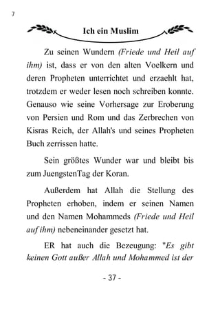 37

                     Ich ein Muslim

          Zu seinen Wundern (Friede und Heil auf
     ihm) ist, dass er von den alten Voelkern und
     deren Propheten unterrichtet und erzaehlt hat,
     trotzdem er weder lesen noch schreiben konnte.
     Genauso wie seine Vorhersage zur Eroberung
     von Persien und Rom und das Zerbrechen von
     Kisras Reich, der Allah's und seines Propheten
     Buch zerrissen hatte.
          Sein größtes Wunder war und bleibt bis
     zum JuengstenTag der Koran.
          Außerdem hat Allah die Stellung des
     Propheten erhoben, indem er seinen Namen
     und den Namen Mohammeds (Friede und Heil
     auf ihm) nebeneinander gesetzt hat.
          ER hat auch die Bezeugung: "Es gibt
     keinen Gott außer Allah und Mohammed ist der

                             - 37 -
 