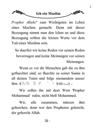 38

                Ich ein Muslim

Prophet Allahs" zum Wichtigsten im Leben
eines Muslims gemacht. Denn mit dieser
Bezeugung nimmt man den Islam an und diese
Bezeugung sollten die letzten Worte vor dem
Tod eines Muslims sein.
  So duerfen wir keine Reden vor seinen Reden
   bevorzugen und keine Meinungen vor seinen
                                Meinungen.
     Wenn es vor dir Menschen gab die zu ihm
gefluechtet sind, so fluechte zu seiner Sunna in
all deinen Taten und folge niemandem ausser
ihm. ﴾'&%$#"!﴿ [80:‫. ]اﻟﻨﺴﺎء‬
   Wir sollen ihn mit dem Wort 'Prophet
Mohammad' rufen, nicht bloß Mohammed.
     Wir, alle zusammen, müssen ihm
gehorchen, denn wer den Propheten gehorcht,
der gehorcht Allah.

                     38 -
                      -
 