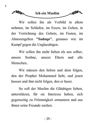39

                    Ich ein Muslim

         Wir sollen ihn als Vorbild in allem
     nehmen, im Schlafen, im Essen, im Gehen, in
     der Verrichtung des Gebets, im Fasten, im
     Almosengeben ''Sadaqa'', genauso wie im
     Kampf gegen die Unglaeubigen.
          Wir sollen ihn mehr lieben als uns selber,
     unsere Soehne, unsere Eltern und alle
     Menschen..
         Wir müssen den lieben und dem folgen,
     den der Prophet Mohammed liebt, und jenen
     hassen und ihm nicht folgen, den er hasst.
          So soll der Muslim die Gläubigen lieben,
     unterstützen, für sie Interesse haben, sich
     gegenseitig zu Frömmigkeit ermuntern und aus
     ihnen seine Freunde suchen.


                          - 39 -
 