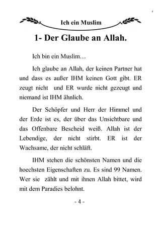 4

               Ich ein Muslim

     1- Der Glaube an Allah.
    Ich bin ein Muslim…
    Ich glaube an Allah, der keinen Partner hat
und dass es außer IHM keinen Gott gibt. ER
zeugt nicht und ER wurde nicht gezeugt und
niemand ist IHM ähnlich.
     Der Schöpfer und Herr der Himmel und
der Erde ist es, der über das Unsichtbare und
das Offenbare Bescheid weiß. Allah ist der
Lebendige, der nicht stirbt. ER ist der
Wachsame, der nicht schläft.
    IHM stehen die schönsten Namen und die
hoechsten Eigenschaften zu. Es sind 99 Namen.
Wer sie zählt und mit ihnen Allah bittet, wird
mit dem Paradies belohnt.

                     -4-
 