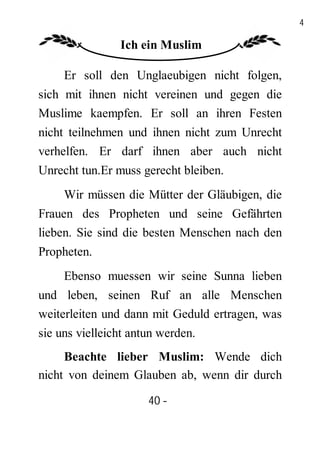 40

                Ich ein Muslim

     Er soll den Unglaeubigen nicht folgen,
sich mit ihnen nicht vereinen und gegen die
Muslime kaempfen. Er soll an ihren Festen
nicht teilnehmen und ihnen nicht zum Unrecht
verhelfen. Er darf ihnen aber auch nicht
Unrecht tun.Er muss gerecht bleiben.
     Wir müssen die Mütter der Gläubigen, die
Frauen des Propheten und seine Gefährten
lieben. Sie sind die besten Menschen nach den
Propheten.
     Ebenso muessen wir seine Sunna lieben
und leben, seinen Ruf an alle Menschen
weiterleiten und dann mit Geduld ertragen, was
sie uns vielleicht antun werden.
     Beachte lieber Muslim: Wende dich
nicht von deinem Glauben ab, wenn dir durch

                      40 -
                       -
 