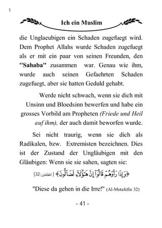 41

                     Ich ein Muslim

     die Unglaeubigen ein Schaden zugefuegt wird.
     Dem Prophet Allahs wurde Schaden zugefuegt
     als er mit ein paar von seinen Freunden, den
     ''Sahaba'' zusammen war. Genau wie ihm,
     wurde auch seinen Gefaehrten Schaden
     zugefuegt, aber sie hatten Geduld gehabt.
            Werde nicht schwach, wenn sie dich mit
       Unsinn und Bloedsinn bewerfen und habe ein
     grosses Vorbild am Propheten (Friede und Heil
          auf ihm), der auch damit beworfen wurde.
          Sei nicht traurig, wenn sie dich als
     Radikalen, bzw. Extremisten bezeichnen. Dies
     ist der Zustand der Ungläubigen mit den
     Gläubigen: Wenn sie sie sahen, sagten sie:
          [32:‫﴾ ] اﳌﻄﻔﻔﲔ‬Ü Û Ú Ù Ø ×﴿


         "Diese da gehen in die Irre!" (Al-Motafefin 32)

                           - 41 -
 