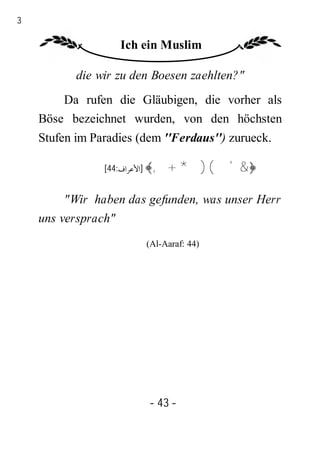 43

                    Ich ein Muslim

            die wir zu den Boesen zaehlten?"
         Da rufen die Gläubigen, die vorher als
     Böse bezeichnet wurden, von den höchsten
     Stufen im Paradies (dem ''Ferdaus'') zurueck.

                 [44:‫﴿&'()*+,﴾ ]اﻷﻋﺮاف‬


          "Wir haben das gefunden, was unser Herr
     uns versprach"
                         (Al-Aaraf: 44)




                          - 43 -
 