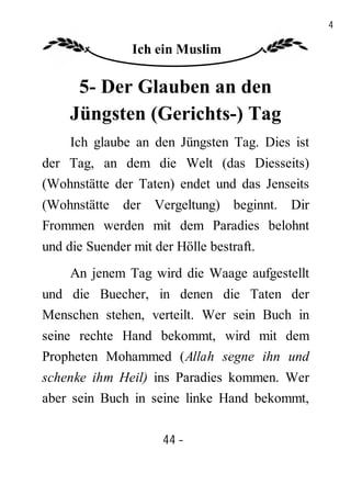 44

                Ich ein Muslim

      5- Der Glauben an den
     Jüngsten (Gerichts-) Tag
     Ich glaube an den Jüngsten Tag. Dies ist
der Tag, an dem die Welt (das Diesseits)
(Wohnstätte der Taten) endet und das Jenseits
(Wohnstätte der Vergeltung) beginnt. Dir
Frommen werden mit dem Paradies belohnt
und die Suender mit der Hölle bestraft.
     An jenem Tag wird die Waage aufgestellt
und die Buecher, in denen die Taten der
Menschen stehen, verteilt. Wer sein Buch in
seine rechte Hand bekommt, wird mit dem
Propheten Mohammed (Allah segne ihn und
schenke ihm Heil) ins Paradies kommen. Wer
aber sein Buch in seine linke Hand bekommt,

                      44 -
                       -
 