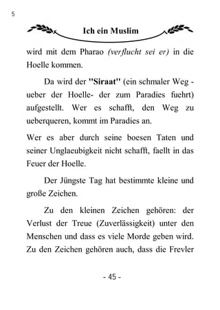 45

                     Ich ein Muslim

     wird mit dem Pharao (verflucht sei er) in die
     Hoelle kommen.
          Da wird der ''Siraat'' (ein schmaler Weg -
     ueber der Hoelle- der zum Paradies fuehrt)
     aufgestellt. Wer es schafft, den Weg zu
     ueberqueren, kommt im Paradies an.
     Wer es aber durch seine boesen Taten und
     seiner Unglaeubigkeit nicht schafft, faellt in das
     Feuer der Hoelle.
         Der Jüngste Tag hat bestimmte kleine und
     große Zeichen.
          Zu den kleinen Zeichen gehören: der
     Verlust der Treue (Zuverlässigkeit) unter den
     Menschen und dass es viele Morde geben wird.
     Zu den Zeichen gehören auch, dass die Frevler


                           - 45 -
 