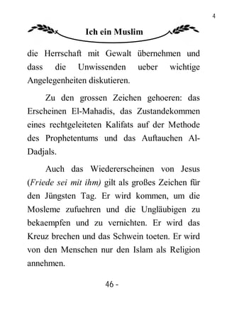 46

                Ich ein Muslim

die Herrschaft mit Gewalt übernehmen und
dass die Unwissenden ueber             wichtige
Angelegenheiten diskutieren.
     Zu den grossen Zeichen gehoeren: das
Erscheinen El-Mahadis, das Zustandekommen
eines rechtgeleiteten Kalifats auf der Methode
des Prophetentums und das Auftauchen Al-
Dadjals.
     Auch das Wiedererscheinen von Jesus
(Friede sei mit ihm) gilt als großes Zeichen für
den Jüngsten Tag. Er wird kommen, um die
Mosleme zufuehren und die Ungläubigen zu
bekaempfen und zu vernichten. Er wird das
Kreuz brechen und das Schwein toeten. Er wird
von den Menschen nur den Islam als Religion
annehmen.

                     46 -
                      -
 