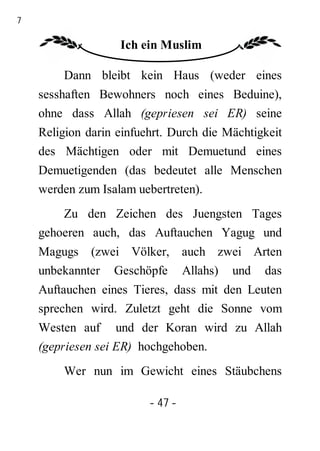 47

                    Ich ein Muslim

         Dann bleibt kein Haus (weder eines
     sesshaften Bewohners noch eines Beduine),
     ohne dass Allah (gepriesen sei ER) seine
     Religion darin einfuehrt. Durch die Mächtigkeit
     des Mächtigen oder mit Demuetund eines
     Demuetigenden (das bedeutet alle Menschen
     werden zum Isalam uebertreten).
         Zu den Zeichen des Juengsten Tages
     gehoeren auch, das Auftauchen Yagug und
     Magugs (zwei Völker, auch zwei Arten
     unbekannter Geschöpfe Allahs) und das
     Auftauchen eines Tieres, dass mit den Leuten
     sprechen wird. Zuletzt geht die Sonne vom
     Westen auf und der Koran wird zu Allah
     (gepriesen sei ER) hochgehoben.
         Wer nun im Gewicht eines Stäubchens

                          - 47 -
 