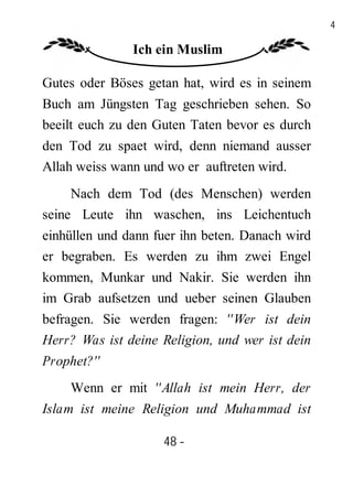 48

               Ich ein Muslim

Gutes oder Böses getan hat, wird es in seinem
Buch am Jüngsten Tag geschrieben sehen. So
beeilt euch zu den Guten Taten bevor es durch
den Tod zu spaet wird, denn niemand ausser
Allah weiss wann und wo er auftreten wird.
     Nach dem Tod (des Menschen) werden
seine Leute ihn waschen, ins Leichentuch
einhüllen und dann fuer ihn beten. Danach wird
er begraben. Es werden zu ihm zwei Engel
kommen, Munkar und Nakir. Sie werden ihn
im Grab aufsetzen und ueber seinen Glauben
befragen. Sie werden fragen: ''Wer ist dein
Herr? Was ist deine Religion, und wer ist dein
Prophet?''
    Wenn er mit ''Allah ist mein Herr, der
Islam ist meine Religion und Muhammad ist

                    48 -
                     -
 