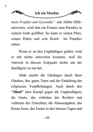 49

                     Ich ein Muslim

     mein Prophet und Gesandte'' –mit Allahs Hilfe-
     antwortet, wird ihm ein Fenster zum Paradies in
     seinem Grab geöffnet. So kann er seinen Platz,
     seinen Palast und sein Reich       im Paradies
     sehen.
         Wenn er zu den Ungläubigen gehört, wird
     er mit nichts antworten koennen, weil die
     Antwort in diesem Zeitpunkt nichts mit der
     Intelligenz zu tun hat.
         Allah staerkt die Gleubigen durch ihren
     Glauben, ihre guten Taten und der Einhaltung der
     religioesen Verpflichtungen. Auch durch den
     ''Jihad'' (den Kampf gegen die Unglaeubigen),
     die Guete, das verbeiten des Rechten und
     verbieten des Unrechten, die Almosengaben, das
     Koran lesen, das Fasten in den heissen Tagen und

                          - 49 -
 
