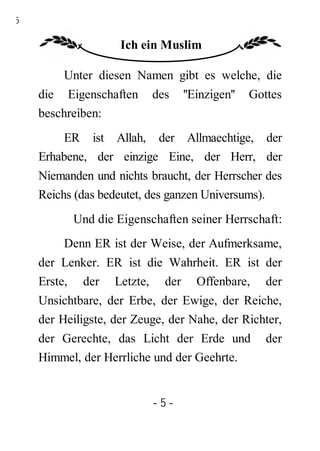 5

                    Ich ein Muslim

         Unter diesen Namen gibt es welche, die
    die Eigenschaften     des   ''Einzigen''   Gottes
    beschreiben:
         ER ist Allah, der Allmaechtige, der
    Erhabene, der einzige Eine, der Herr, der
    Niemanden und nichts braucht, der Herrscher des
    Reichs (das bedeutet, des ganzen Universums).
          Und die Eigenschaften seiner Herrschaft:
         Denn ER ist der Weise, der Aufmerksame,
    der Lenker. ER ist die Wahrheit. ER ist der
    Erste, der Letzte, der Offenbare, der
    Unsichtbare, der Erbe, der Ewige, der Reiche,
    der Heiligste, der Zeuge, der Nahe, der Richter,
    der Gerechte, das Licht der Erde und          der
    Himmel, der Herrliche und der Geehrte.


                          -5-
 